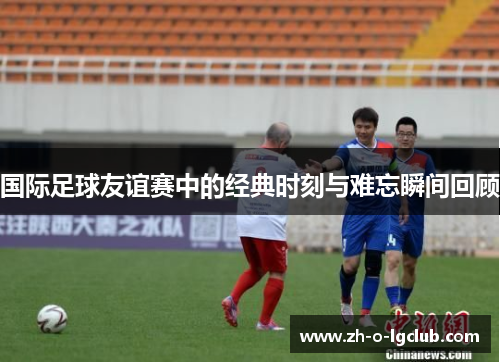 国际足球友谊赛中的经典时刻与难忘瞬间回顾