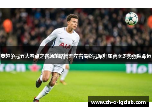 英超争冠五大看点之客场策略博弈左右最终冠军归属赛季走势强队命运 英超争冠五大看点之客场策略博弈左右最终冠军归属赛季走势强队命运