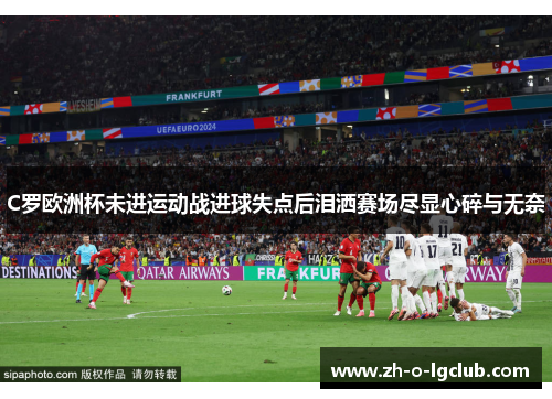 C罗欧洲杯未进运动战进球失点后泪洒赛场尽显心碎与无奈