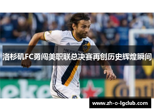 洛杉矶FC勇闯美职联总决赛再创历史辉煌瞬间 洛杉矶FC勇闯美职联总决赛再创历史辉煌瞬间