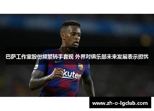 巴萨工作室股份频繁转手套现 外界对俱乐部未来发展表示担忧