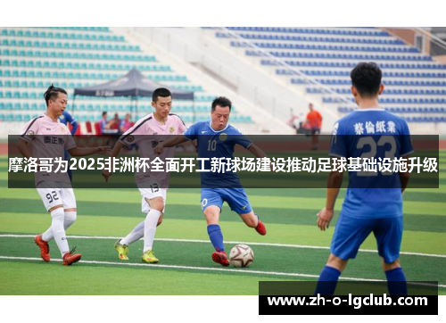 摩洛哥为2025非洲杯全面开工新球场建设推动足球基础设施升级